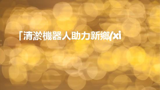 「清淤機器人助力新鄉(xiāng)黃河河道，實現快速高效清理」